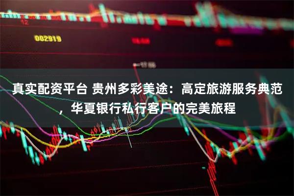 真实配资平台 贵州多彩美途：高定旅游服务典范，华夏银行私行客户的完美旅程