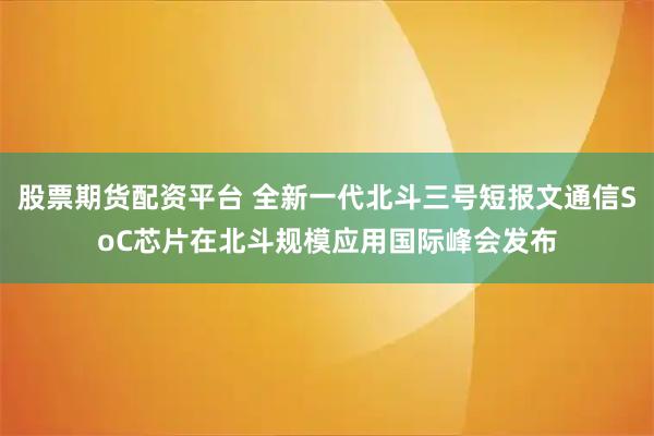 股票期货配资平台 全新一代北斗三号短报文通信SoC芯片在北斗规模应用国际峰会发布