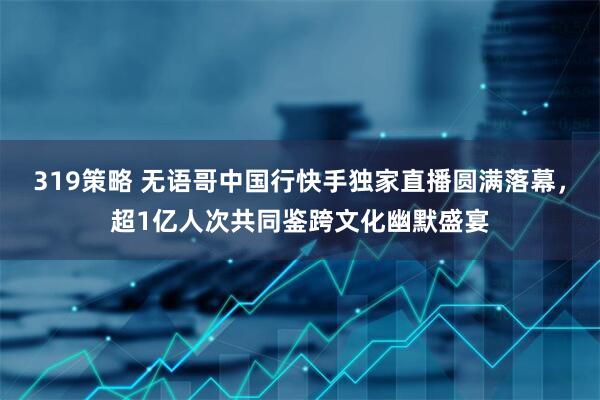 319策略 无语哥中国行快手独家直播圆满落幕，超1亿人次共同鉴跨文化幽默盛宴