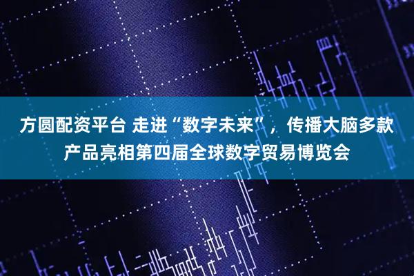 方圆配资平台 走进“数字未来”，传播大脑多款产品亮相第四届全球数字贸易博览会