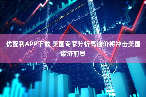 优配利APP下载 美国专家分析高油价将冲击美国经济前景