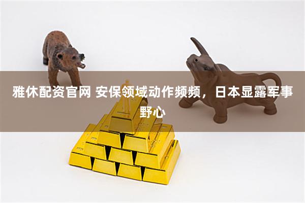 雅休配资官网 安保领域动作频频，日本显露军事野心