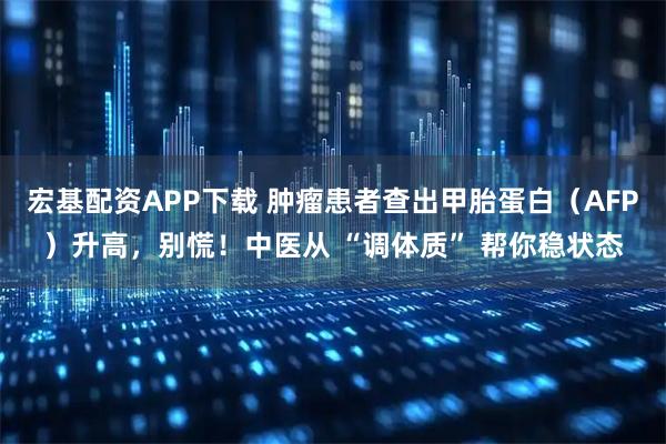 宏基配资APP下载 肿瘤患者查出甲胎蛋白（AFP）升高，别慌！中医从 “调体质” 帮你稳状态