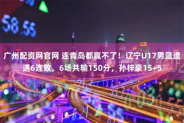 广州配资网官网 连青岛都赢不了！辽宁U17男篮遭遇6连败，6场共输150分，孙梓豪15+5