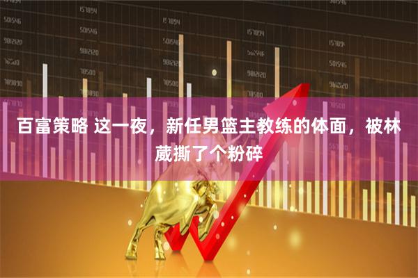 百富策略 这一夜，新任男篮主教练的体面，被林葳撕了个粉碎