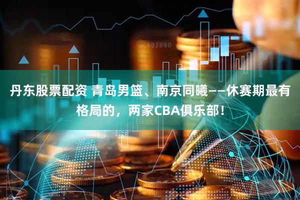 丹东股票配资 青岛男篮、南京同曦——休赛期最有格局的，两家CBA俱乐部！