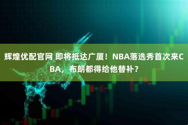 辉煌优配官网 即将抵达广厦！NBA落选秀首次来CBA，布朗都得给他替补？