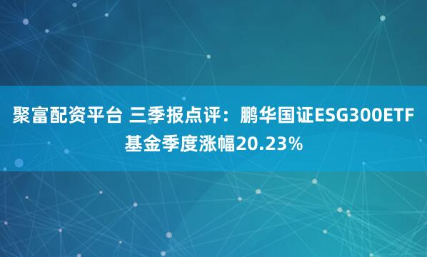 聚富配资平台 三季报点评：鹏华国证ESG300ETF基金季度涨幅20.23%
