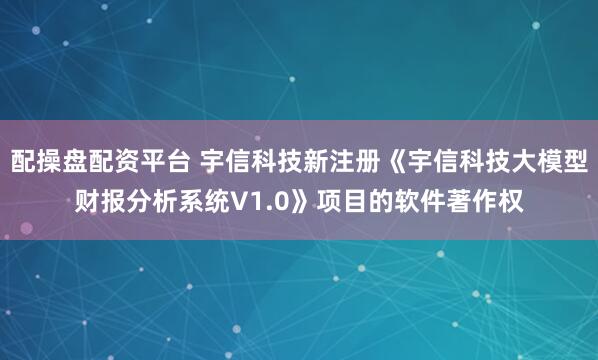 配操盘配资平台 宇信科技新注册《宇信科技大模型财报分析系统V1.0》项目的软件著作权