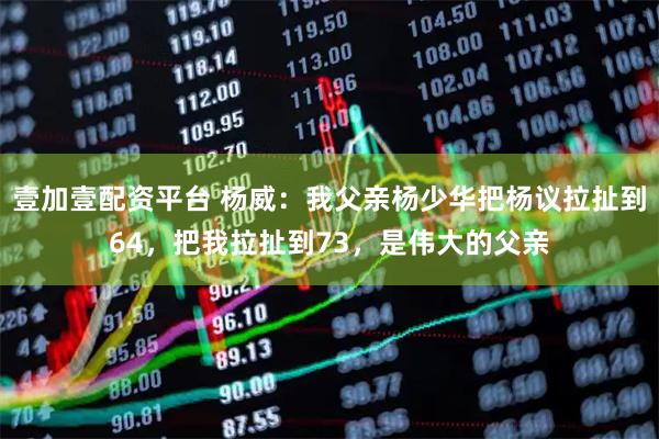 壹加壹配资平台 杨威：我父亲杨少华把杨议拉扯到64，把我拉扯到73，是伟大的父亲