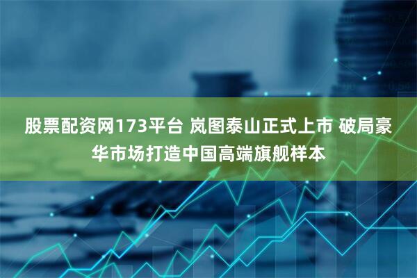 股票配资网173平台 岚图泰山正式上市 破局豪华市场打造中国高端旗舰样本