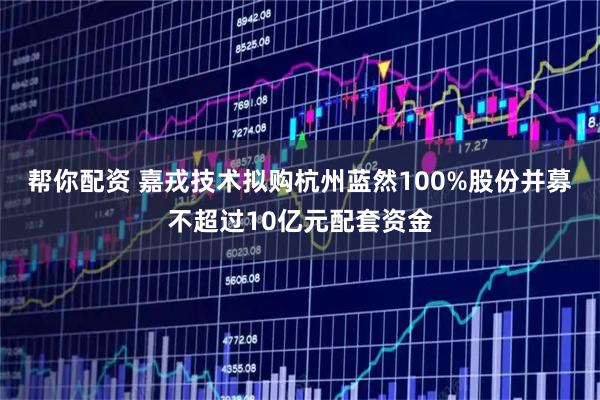 帮你配资 嘉戎技术拟购杭州蓝然100%股份并募不超过10亿元配套资金