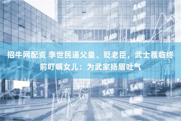 招牛网配资 李世民逼父皇、贬老臣，武士彟临终前叮嘱女儿：为武家扬眉吐气