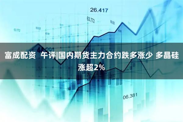 富成配资  午评|国内期货主力合约跌多涨少 多晶硅涨超2%