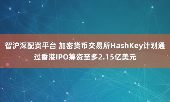 智沪深配资平台 加密货币交易所HashKey计划通过香港IPO筹资至多2.15亿美元