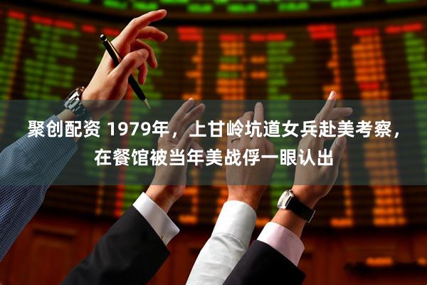 聚创配资 1979年，上甘岭坑道女兵赴美考察，在餐馆被当年美战俘一眼认出