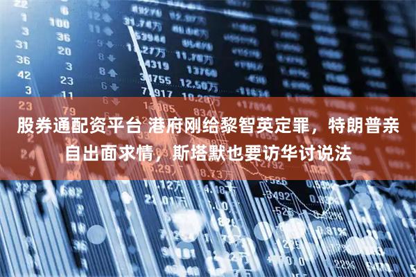 股券通配资平台 港府刚给黎智英定罪，特朗普亲自出面求情，斯塔默也要访华讨说法