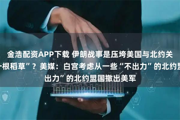 金浩配资APP下载 伊朗战事是压垮美国与北约关系的“最后一根稻草”？美媒：白宫考虑从一些“不出力”的北约盟国撤出美军