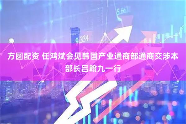 方圆配资 任鸿斌会见韩国产业通商部通商交涉本部长吕翰九一行