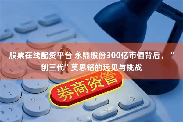 股票在线配资平台 永鼎股份300亿市值背后，“创三代”莫思铭的远见与挑战