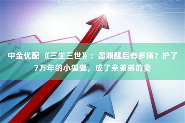 中金优配 《三生三世》：墨渊醒后有多痛？护了7万年的小狐狸，成了亲弟弟的妻