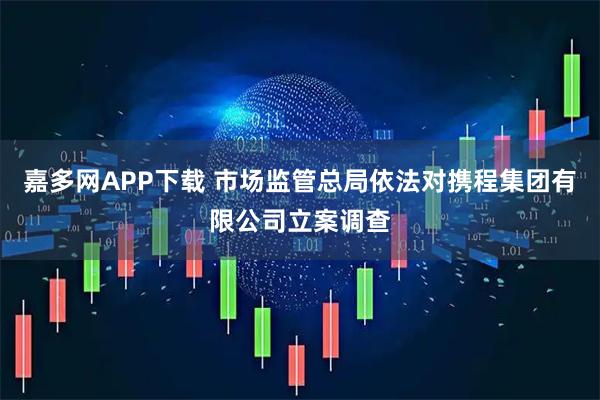 嘉多网APP下载 市场监管总局依法对携程集团有限公司立案调查