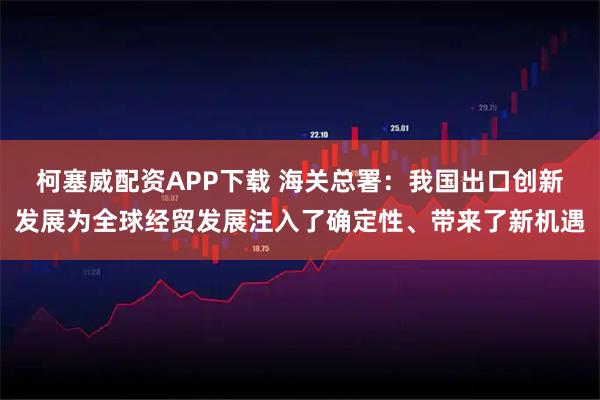 柯塞威配资APP下载 海关总署：我国出口创新发展为全球经贸发展注入了确定性、带来了新机遇