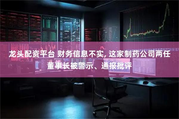 龙头配资平台 财务信息不实, 这家制药公司两任董事长被警示、通报批评