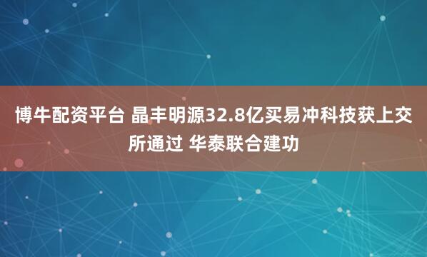 博牛配资平台 晶丰明源32.8亿买易冲科技获上交所通过 华泰联合建功