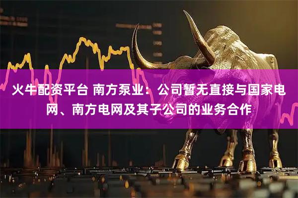 火牛配资平台 南方泵业：公司暂无直接与国家电网、南方电网及其子公司的业务合作